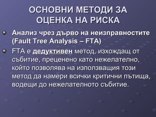 ОСНОВНИ МЕТОДИ ЗАОСНОВНИ МЕТОДИ ЗА
ОЦЕНКА НА РИСКАОЦЕНКА НА РИСКА
Анализ чрез дърво на неизправноститеАнализ чрез дърво на неизправностите
(Fault Tree Analysis – FТА)(Fault Tree Analysis – FТА)
FТА еFТА е дедуктивендедуктивен метод, изхождащ отметод, изхождащ от
събитие, преценено като нежелателно,събитие, преценено като нежелателно,
който позволява на използващия тозикойто позволява на използващия този
метод да намери всички критични пътища,метод да намери всички критични пътища,
водещи до нежелателното събитие.водещи до нежелателното събитие.
 