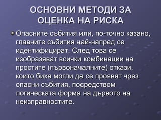 ОСНОВНИ МЕТОДИ ЗАОСНОВНИ МЕТОДИ ЗА
ОЦЕНКА НА РИСКАОЦЕНКА НА РИСКА
Опасните събития или, по-точно казано,Опасните събития или, по-точно казано,
главните събития най-напред сеглавните събития най-напред се
идентифицират. След това сеидентифицират. След това се
изобразяват всички комбинации наизобразяват всички комбинации на
простите (първоначалните) откази,простите (първоначалните) откази,
които биха могли да се проявят чрезкоито биха могли да се проявят чрез
опасни събития, посредствомопасни събития, посредством
логическата форма на дървото налогическата форма на дървото на
неизправностите.неизправностите.
 