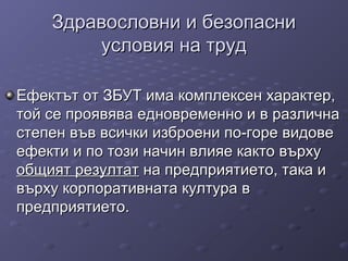 Здравословни и безопасниЗдравословни и безопасни
условия на трудусловия на труд
Ефектът от ЗБУТ има комплексен характер,Ефектът от ЗБУТ има комплексен характер,
той се проявява едновременно и в различнатой се проявява едновременно и в различна
степен във всички изброени по-горе видовестепен във всички изброени по-горе видове
ефекти и по този начин влияе както върхуефекти и по този начин влияе както върху
общият резултатобщият резултат на предприятието, така ина предприятието, така и
върху корпоративната култура ввърху корпоративната култура в
предприятието.предприятието.
 