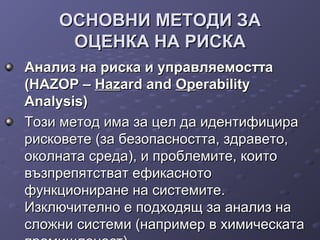 ОСНОВНИ МЕТОДИ ЗАОСНОВНИ МЕТОДИ ЗА
ОЦЕНКА НА РИСКАОЦЕНКА НА РИСКА
Анализ на риска и управляемосттаАнализ на риска и управляемостта
(HAZOP –(HAZOP – HazHazard andard and OpOperabilityerability
Analysis)Analysis)
Този метод има за цел да идентифицираТози метод има за цел да идентифицира
рисковете (за безопасността, здравето,рисковете (за безопасността, здравето,
околната среда), и проблемите, коитооколната среда), и проблемите, които
възпрепятстват ефикаснотовъзпрепятстват ефикасното
функциониране на системите.функциониране на системите.
Изключително е подходящ за анализ наИзключително е подходящ за анализ на
сложни системи (например в химическатасложни системи (например в химическата
 