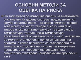 ОСНОВНИ МЕТОДИ ЗАОСНОВНИ МЕТОДИ ЗА
ОЦЕНКА НА РИСКАОЦЕНКА НА РИСКА
По този метод се извършва анализ на възможнитеПо този метод се извършва анализ на възможните
отклонения на дадена система, предизвикани ототклонения на дадена система, предизвикани от
загуба на устойчивост – за даден химичен процесзагуба на устойчивост – за даден химичен процес
това могат да бъдат: твърде високо налягане,това могат да бъдат: твърде високо налягане,
твърде ниско налягане (вакуум), твърде високатвърде ниско налягане (вакуум), твърде висока
температура, твърде ниска температура,температура, твърде ниска температура,
влошаване на оборудването и т.н. (напр. анализ навлошаване на оборудването и т.н. (напр. анализ на
възможните отклонения при експлоатация навъзможните отклонения при експлоатация на
системи, в които процесите са съпроводени съссистеми, в които процесите са съпроводени със
значително отделяне на топлина (екзотермичнизначително отделяне на топлина (екзотермични
процеси), респ. процеси съпроводени съспроцеси), респ. процеси съпроводени със
значително охлаждане (ендотермични процеси) изначително охлаждане (ендотермични процеси) и
т.н.).т.н.).
 