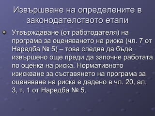 Извършване на определените вИзвършване на определените в
законодателството етапизаконодателството етапи
Утвърждаване (от работодателя) наУтвърждаване (от работодателя) на
програма за оценяването на риска (чл. 7 отпрограма за оценяването на риска (чл. 7 от
Наредба № 5) – това следва да бъдеНаредба № 5) – това следва да бъде
извършено още преди да започне работатаизвършено още преди да започне работата
по оценка на риска. Нормативнотопо оценка на риска. Нормативното
изискване за съставянето на програма заизискване за съставянето на програма за
оценяване на риска е дадено в чл. 20, ал.оценяване на риска е дадено в чл. 20, ал.
3, т. 1 от Наредба № 5.3, т. 1 от Наредба № 5.
 