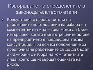 Извършване на определените вИзвършване на определените в
законодателството етапизаконодателството етапи
Консултация с представители наКонсултация с представители на
работниците по отношение на избора наработниците по отношение на избора на
компетентните лица – това може да бъдекомпетентните лица – това може да бъде
извършено, когато във вътрешните актовеизвършено, когато във вътрешните актове
на предприятието е предвидена такавана предприятието е предвидена такава
консултация. При всички положения е законсултация. При всички положения е за
предпочитане работещите също да бъдатпредпочитане работещите също да бъдат
ангажирани с избора на компетентнитеангажирани с избора на компетентните
лица, които ще извършат оценката налица, които ще извършат оценката на
риска.риска.
 