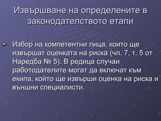 Извършване на определените вИзвършване на определените в
законодателството етапизаконодателството етапи
Избор на компетентни лица, които щеИзбор на компетентни лица, които ще
извършат оценката на риска (чл. 7, т. 5 отизвършат оценката на риска (чл. 7, т. 5 от
Наредба № 5). В редица случаиНаредба № 5). В редица случаи
работодателите могат да включат къмработодателите могат да включат към
екипа, който ще извърши оценка на риска иекипа, който ще извърши оценка на риска и
външни специалисти.външни специалисти.
 