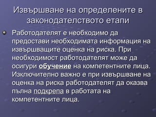 Извършване на определените вИзвършване на определените в
законодателството етапизаконодателството етапи
Работодателят е необходимо даРаботодателят е необходимо да
предостави необходимата информация напредостави необходимата информация на
извършващите оценка на риска. Приизвършващите оценка на риска. При
необходимост работодателят може данеобходимост работодателят може да
осигуриосигури обучениеобучение на компетентните лица.на компетентните лица.
Изключително важно е при извършване наИзключително важно е при извършване на
оценка на риска работодателят да оказваоценка на риска работодателят да оказва
пълнапълна подкрепаподкрепа в работата нав работата на
компетентните лица.компетентните лица.
 