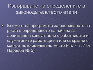 Извършване на определените вИзвършване на определените в
законодателството етапизаконодателството етапи
Елемент на програмата за оценяването наЕлемент на програмата за оценяването на
риска е определянето на начина зариска е определянето на начина за
допитване и консултации с работниците идопитване и консултации с работниците и
служителите работещи на или свързани сслужителите работещи на или свързани с
конкретното оценявано място (чл. 7, т. 7 отконкретното оценявано място (чл. 7, т. 7 от
Наредба № 5).Наредба № 5).
 