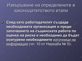 Извършване на определените вИзвършване на определените в
законодателството етапизаконодателството етапи
След като работодателят създадеСлед като работодателят създаде
необходимата организация и прединеобходимата организация и преди
започването на същинската работа позапочването на същинската работа по
оценка на риска е необходимо да бъдатоценка на риска е необходимо да бъдат
осигурени необходимитеосигурени необходимите източници наизточници на
информацияинформация (чл. 10 от Наредба № 5)(чл. 10 от Наредба № 5)::
 
