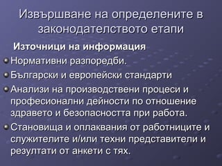 Извършване на определените вИзвършване на определените в
законодателството етапизаконодателството етапи
Източници на информацияИзточници на информация
Нормативни разпоредби.Нормативни разпоредби.
Български и европейски стандартиБългарски и европейски стандарти
Анализи на производствени процеси иАнализи на производствени процеси и
професионални дейности по отношениепрофесионални дейности по отношение
здравето и безопасността при работа.здравето и безопасността при работа.
Становища и оплаквания от работниците иСтановища и оплаквания от работниците и
служителите и/или техни представители ислужителите и/или техни представители и
резултати от анкети с тях.резултати от анкети с тях.
 