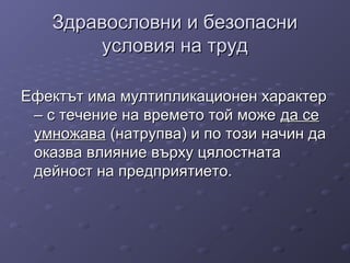 Здравословни и безопасниЗдравословни и безопасни
условия на трудусловия на труд
Ефектът има мултипликационен характерЕфектът има мултипликационен характер
– с течение на времето той може– с течение на времето той може да седа се
умножаваумножава (натрупва) и по този начин да(натрупва) и по този начин да
оказва влияние върху цялостнатаоказва влияние върху цялостната
дейност на предприятието.дейност на предприятието.
 
