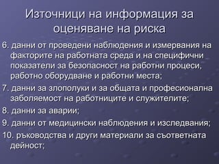 Източници на информация заИзточници на информация за
оценяване на рискаоценяване на риска
6. данни от проведени наблюдения и измервания на6. данни от проведени наблюдения и измервания на
факторите на работната среда и на специфичнифакторите на работната среда и на специфични
показатели за безопасност на работни процеси,показатели за безопасност на работни процеси,
работно оборудване и работни места;работно оборудване и работни места;
7. данни за злополуки и за общата и професионална7. данни за злополуки и за общата и професионална
заболяемост на работниците и служителите;заболяемост на работниците и служителите;
8. данни за аварии;8. данни за аварии;
9. данни от медицински наблюдения и изследвания;9. данни от медицински наблюдения и изследвания;
10. ръководства и други материали за съответната10. ръководства и други материали за съответната
дейност;дейност;
 
