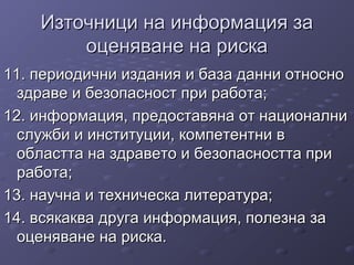 Източници на информация заИзточници на информация за
оценяване на рискаоценяване на риска
11. периодични издания и база данни относно11. периодични издания и база данни относно
здраве и безопасност при работа;здраве и безопасност при работа;
12. информация, предоставяна от национални12. информация, предоставяна от национални
служби и институции, компетентни вслужби и институции, компетентни в
областта на здравето и безопасността приобластта на здравето и безопасността при
работа;работа;
13. научна и техническа литература;13. научна и техническа литература;
14. всякаква друга информация, полезна за14. всякаква друга информация, полезна за
оценяване на риска.оценяване на риска.
 