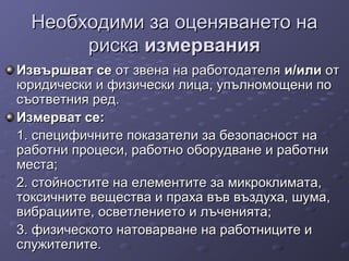 Необходими за оценяването наНеобходими за оценяването на
рискариска измерванияизмервания
Извършват сеИзвършват се от звена на работодателяот звена на работодателя и/илии/или отот
юридически и физически лица, упълномощени поюридически и физически лица, упълномощени по
съответния ред.съответния ред.
Измерват се:Измерват се:
1. специфичните показатели за безопасност на1. специфичните показатели за безопасност на
работни процеси, работно оборудване и работниработни процеси, работно оборудване и работни
места;места;
2. стойностите на елементите за микроклимата,2. стойностите на елементите за микроклимата,
токсичните вещества и праха във въздуха, шума,токсичните вещества и праха във въздуха, шума,
вибрациите, осветлението и лъченията;вибрациите, осветлението и лъченията;
3. физическото натоварване на работниците и3. физическото натоварване на работниците и
служителите.служителите.
 