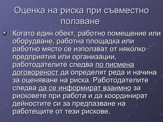 Оценка на риска при съвместноОценка на риска при съвместно
ползванеползване
Когато един обект, работно помещение илиКогато един обект, работно помещение или
оборудване, работна площадка илиоборудване, работна площадка или
работно място се използват от няколкоработно място се използват от няколко
предприятия или организации,предприятия или организации,
работодателите следваработодателите следва по писменапо писмена
договореностдоговореност да определят реда и начинада определят реда и начина
за оценяване на риска. Работодателитеза оценяване на риска. Работодателите
следваследва да се информират взаимнода се информират взаимно заза
рисковете при работа и да координиратрисковете при работа и да координират
дейностите си за предпазване надейностите си за предпазване на
работещите от тези рискове.работещите от тези рискове.
 