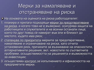 Мерки за намаляване иМерки за намаляване и
отстраняване на рискаотстраняване на риска
На основата на оценката на риска работодателят:На основата на оценката на риска работодателят:
1. планира и прилага подходящи1. планира и прилага подходящи мерки за предотвратяванемерки за предотвратяване
на рискана риска, а когато това не е възможно, осигурява защита на, а когато това не е възможно, осигурява защита на
работниците и служителите и на всички останали лица,работниците и служителите и на всички останали лица,
които по друг повод се намират във или в близост докоито по друг повод се намират във или в близост до
мястото, където има риск;мястото, където има риск;
2.2. степенува по приоритетистепенува по приоритети мерките за предотвратяване,мерките за предотвратяване,
намаляване и ограничаване на риска, като отчитанамаляване и ограничаване на риска, като отчита
установения риск, причините за възникване на опасностите,установения риск, причините за възникване на опасностите,
алтернативните решения, вкл. новостите по съответнитеалтернативните решения, вкл. новостите по съответните
проблеми, осъществимостта на решенията и възможносттапроблеми, осъществимостта на решенията и възможността
за инвестиции;за инвестиции;
3. осъществява3. осъществява контролконтрол за изпълнението и ефикасността наза изпълнението и ефикасността на
предприетите мерки.предприетите мерки.
 