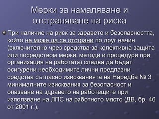 Мерки за намаляване иМерки за намаляване и
отстраняване на рискаотстраняване на риска
При наличие на риск за здравето и безопасността,При наличие на риск за здравето и безопасността,
койтокойто не може да се отстранине може да се отстрани по друг начинпо друг начин
(включително чрез средства за колективна защита(включително чрез средства за колективна защита
или посредством мерки, методи и процедури приили посредством мерки, методи и процедури при
организация на работата) следва да бъдаторганизация на работата) следва да бъдат
осигурени необходимите лични предпазниосигурени необходимите лични предпазни
средства съгласно изискванията на Наредба № 3средства съгласно изискванията на Наредба № 3
минималните изисквания за безопасност иминималните изисквания за безопасност и
опазване на здравето на работещите приопазване на здравето на работещите при
използване на ЛПС на работното място (ДВ, бр. 46използване на ЛПС на работното място (ДВ, бр. 46
от 2001 г.).от 2001 г.).
 