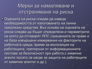 Мерки за намаляване иМерки за намаляване и
отстраняване на рискаотстраняване на риска
Оценката на риска следва да изведеОценката на риска следва да изведе
необходимостта от използването на личнинеобходимостта от използването на лични
предпазни средства. Въз основа на оценката напредпазни средства. Въз основа на оценката на
риска следва да бъдат определени и параметрите,риска следва да бъдат определени и параметрите,
на които да отговарят ЛПС (преценката се прави ина които да отговарят ЛПС (преценката се прави и
на база извършени измервания на факторите нана база извършени измервания на факторите на
работната среда, време за експозиция наработната среда, време за експозиция на
работещите, препоръки от информационнитеработещите, препоръки от информационните
листове за безопасност при работа с химичнилистове за безопасност при работа с химични
агенти /когато се касае за защита на работещитеагенти /когато се касае за защита на работещите
от химични агенти/ и др.).от химични агенти/ и др.).
 
