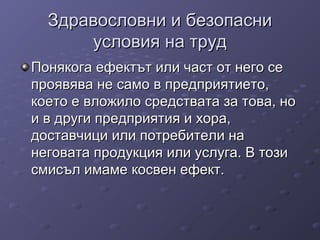 Здравословни и безопасниЗдравословни и безопасни
условия на трудусловия на труд
Понякога ефектът или част от него сеПонякога ефектът или част от него се
проявява не само в предприятието,проявява не само в предприятието,
което е вложило средствата за това, нокоето е вложило средствата за това, но
и в други предприятия и хора,и в други предприятия и хора,
доставчици или потребители надоставчици или потребители на
неговата продукция или услуга. В тозинеговата продукция или услуга. В този
смисъл имаме косвен ефект.смисъл имаме косвен ефект.
 