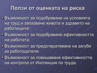 Ползи от оценката на рискаПолзи от оценката на риска
Възможност за подобряване на условиятаВъзможност за подобряване на условията
на труд и запазване живота и здравето нана труд и запазване живота и здравето на
работещите;работещите;
Възможност за подобряване ефективносттаВъзможност за подобряване ефективността
на работата;на работата;
Възможност за предотвратяване на загубиВъзможност за предотвратяване на загуби
за работодателя;за работодателя;
Възможност за повишаване ефективносттаВъзможност за повишаване ефективността
на контрола от Инспекция по труда.на контрола от Инспекция по труда.
 