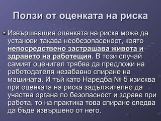 Ползи от оценката на рискаПолзи от оценката на риска
Извършващия оценката на риска може даИзвършващия оценката на риска може да
установи такава необезопасеност, коятоустанови такава необезопасеност, която
непосредствено застрашава живота инепосредствено застрашава живота и
здравето на работещияздравето на работещия. В този случай. В този случай
самият оценител трябва да предложи насамият оценител трябва да предложи на
работодателя незабавно спиране наработодателя незабавно спиране на
машината. И тъй като Наредба № 5 изисквамашината. И тъй като Наредба № 5 изисква
при оценката на риска задължително дапри оценката на риска задължително да
участва органа по безопасност и здраве приучаства органа по безопасност и здраве при
работа, то на практика това спиране следваработа, то на практика това спиране следва
да бъде извършено от него.да бъде извършено от него.
 