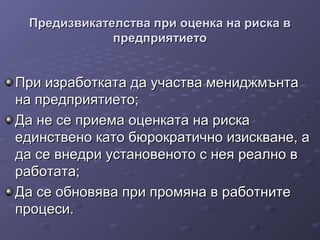 Предизвикателства при оценка на риска вПредизвикателства при оценка на риска в
предприятиетопредприятието
При изработката да участва мениджмънтаПри изработката да участва мениджмънта
на предприятието;на предприятието;
Да не се приема оценката на рискаДа не се приема оценката на риска
единствено като бюрократично изискване, аединствено като бюрократично изискване, а
да се внедри установеното с нея реално вда се внедри установеното с нея реално в
работата;работата;
Да се обновява при промяна в работнитеДа се обновява при промяна в работните
процеси.процеси.
 