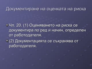 Документиране на оценката на рискаДокументиране на оценката на риска
Чл. 20. (1) Оценяването на риска сеЧл. 20. (1) Оценяването на риска се
документира по ред и начин, определендокументира по ред и начин, определен
от работодателя.от работодателя.
(2) Документацията се съхранява от(2) Документацията се съхранява от
работодателя.работодателя.
 
