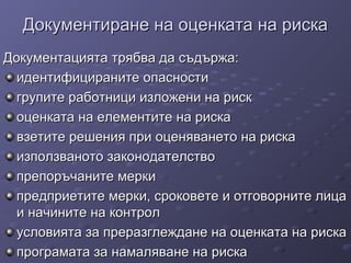 Документиране на оценката на рискаДокументиране на оценката на риска
Документацията трябва да съдържа:Документацията трябва да съдържа:
идентифицираните опасностиидентифицираните опасности
групите работници изложени на рискгрупите работници изложени на риск
оценката на елементите на рискаоценката на елементите на риска
взетите решения при оценяването на рискавзетите решения при оценяването на риска
използваното законодателствоизползваното законодателство
препоръчаните меркипрепоръчаните мерки
предприетите мерки, сроковете и отговорните лицапредприетите мерки, сроковете и отговорните лица
и начините на контроли начините на контрол
условията за преразглеждане на оценката на рискаусловията за преразглеждане на оценката на риска
програмата за намаляване на рискапрограмата за намаляване на риска
 