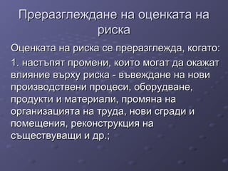 Преразглеждане на оценката наПреразглеждане на оценката на
рискариска
Оценката на риска се преразглежда, когато:Оценката на риска се преразглежда, когато:
1. настъпят промени, които могат да окажат1. настъпят промени, които могат да окажат
влияние върху риска - въвеждане на новивлияние върху риска - въвеждане на нови
производствени процеси, оборудване,производствени процеси, оборудване,
продукти и материали, промяна напродукти и материали, промяна на
организацията на труда, нови сгради иорганизацията на труда, нови сгради и
помещения, реконструкция напомещения, реконструкция на
съществуващи и др.;съществуващи и др.;
 
