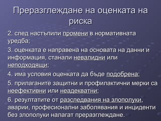 Преразглеждане на оценката наПреразглеждане на оценката на
рискариска
2. след настъпили2. след настъпили променипромени в нормативнатав нормативната
уредба;уредба;
3. оценката е направена на основата на данни и3. оценката е направена на основата на данни и
информация, станалиинформация, станали невалидниневалидни илиили
неподходящинеподходящи;;
4. има условия оценката да бъде4. има условия оценката да бъде подобренаподобрена;;
5. прилаганите защитни и профилактични мерки са5. прилаганите защитни и профилактични мерки са
неефективнинеефективни илиили неадекватнинеадекватни;;
6. резултатите от6. резултатите от разследвания на злополукиразследвания на злополуки,,
аварии, професионални заболявания и инцидентиаварии, професионални заболявания и инциденти
без злополуки налагат преразглеждане.без злополуки налагат преразглеждане.
 