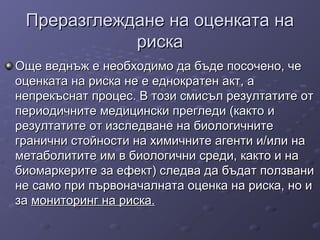 Преразглеждане на оценката наПреразглеждане на оценката на
рискариска
Още веднъж е необходимо да бъде посочено, чеОще веднъж е необходимо да бъде посочено, че
оценката на риска не е еднократен акт, аоценката на риска не е еднократен акт, а
непрекъснат процес. В този смисъл резултатите отнепрекъснат процес. В този смисъл резултатите от
периодичните медицински прегледи (както ипериодичните медицински прегледи (както и
резултатите от изследване на биологичнитерезултатите от изследване на биологичните
гранични стойности на химичните агенти и/или награнични стойности на химичните агенти и/или на
метаболитите им в биологични среди, както и наметаболитите им в биологични среди, както и на
биомаркерите за ефект) следва да бъдат ползванибиомаркерите за ефект) следва да бъдат ползвани
не само при първоначалната оценка на риска, но ине само при първоначалната оценка на риска, но и
заза мониторинг на риска.мониторинг на риска.
 