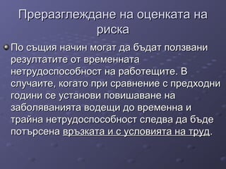 Преразглеждане на оценката наПреразглеждане на оценката на
рискариска
По същия начин могат да бъдат ползваниПо същия начин могат да бъдат ползвани
резултатите от временнатарезултатите от временната
нетрудоспособност на работещите. Внетрудоспособност на работещите. В
случаите, когато при сравнение с предходнислучаите, когато при сравнение с предходни
години се установи повишаване нагодини се установи повишаване на
заболяванията водещи до временна изаболяванията водещи до временна и
трайна нетрудоспособност следва да бъдетрайна нетрудоспособност следва да бъде
потърсенапотърсена връзката и с условията на трудвръзката и с условията на труд..
 