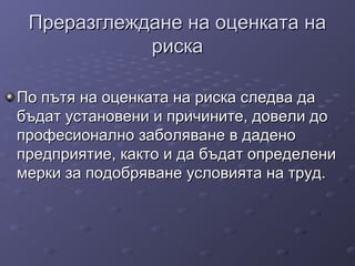 Преразглеждане на оценката наПреразглеждане на оценката на
рискариска
По пътя на оценката на риска следва даПо пътя на оценката на риска следва да
бъдат установени и причините, довели добъдат установени и причините, довели до
професионално заболяване в даденопрофесионално заболяване в дадено
предприятие, както и да бъдат определенипредприятие, както и да бъдат определени
мерки за подобряване условията на труд.мерки за подобряване условията на труд.
 