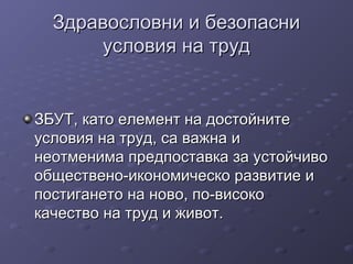Здравословни и безопасниЗдравословни и безопасни
условия на трудусловия на труд
ЗБУТ, като елемент на достойнитеЗБУТ, като елемент на достойните
условия на труд, са важна иусловия на труд, са важна и
неотменима предпоставка за устойчивонеотменима предпоставка за устойчиво
обществено-икономическо развитие иобществено-икономическо развитие и
постигането на ново, по-високопостигането на ново, по-високо
качество на труд и живот.качество на труд и живот.
 