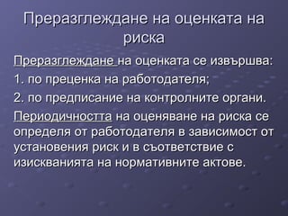 Преразглеждане на оценката наПреразглеждане на оценката на
рискариска
ПреразглежданеПреразглеждане на оценката се извършва:на оценката се извършва:
1. по преценка на работодателя;1. по преценка на работодателя;
2. по предписание на контролните органи.2. по предписание на контролните органи.
ПериодичносттаПериодичността на оценяване на риска сена оценяване на риска се
определя от работодателя в зависимост отопределя от работодателя в зависимост от
установения риск и в съответствие сустановения риск и в съответствие с
изискванията на нормативните актове.изискванията на нормативните актове.
 