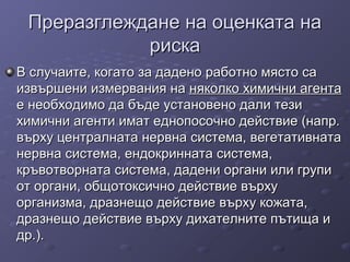 Преразглеждане на оценката наПреразглеждане на оценката на
рискариска
В случаите, когато за дадено работно място саВ случаите, когато за дадено работно място са
извършени измервания наизвършени измервания на няколко химични агентаняколко химични агента
е необходимо да бъде установено дали тезие необходимо да бъде установено дали тези
химични агенти имат еднопосочно действие (напр.химични агенти имат еднопосочно действие (напр.
върху централната нервна система, вегетативнатавърху централната нервна система, вегетативната
нервна система, ендокринната система,нервна система, ендокринната система,
кръвотворната система, дадени органи или групикръвотворната система, дадени органи или групи
от органи, общотоксично действие върхуот органи, общотоксично действие върху
организма, дразнещо действие върху кожата,организма, дразнещо действие върху кожата,
дразнещо действие върху дихателните пътища идразнещо действие върху дихателните пътища и
др.).др.).
 