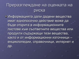 Преразглеждане на оценката наПреразглеждане на оценката на
рискариска
Информацията дали дадени веществаИнформацията дали дадени вещества
имат еднопосочно действие може даимат еднопосочно действие може да
бъде открита в информационнитебъде открита в информационните
листове към съответните вещества илилистове към съответните вещества или
продукти съдържащи тези вещества,продукти съдържащи тези вещества,
както и от информационни източници –както и от информационни източници –
енциклопедии, справочници, интернет иенциклопедии, справочници, интернет и
др.др.
 