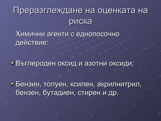 Преразглеждане на оценката наПреразглеждане на оценката на
рискариска
Химични агенти с еднопосочноХимични агенти с еднопосочно
действие:действие:
Въглероден оксид и азотни оксиди;Въглероден оксид и азотни оксиди;
Бензин, толуен, ксилен, акрилнитрил,Бензин, толуен, ксилен, акрилнитрил,
бензен, бутадиен, стирен и др.бензен, бутадиен, стирен и др.
 