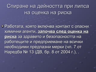 Спиране на дейността при липсаСпиране на дейността при липса
на оценка на рискана оценка на риска
Работата, която включва контакт с опасниРаботата, която включва контакт с опасни
химични агенти,химични агенти, започва след оценка назапочва след оценка на
рискариска за здравето и безопасността наза здравето и безопасността на
работещите и предприемане на всичкиработещите и предприемане на всички
необходими предпазни мерки (чл. 7 отнеобходими предпазни мерки (чл. 7 от
Наредба № 13 (ДВ, бр. 8 от 2004 г.), .Наредба № 13 (ДВ, бр. 8 от 2004 г.), .
 