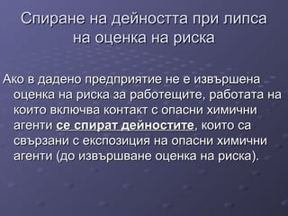 Спиране на дейността при липсаСпиране на дейността при липса
на оценка на рискана оценка на риска
АкоАко в дадено предприятие не е извършенав дадено предприятие не е извършена
оценка на риска за работещите, работата наоценка на риска за работещите, работата на
които включва контакт с опасни химичникоито включва контакт с опасни химични
агентиагенти сесе спираспиратт дейноститедейностите, които са, които са
свързани с експозиция на опасни химичнисвързани с експозиция на опасни химични
агенти (до извършване оценка на риска).агенти (до извършване оценка на риска).
 