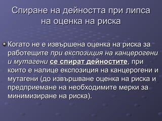 Спиране на дейността при липсаСпиране на дейността при липса
на оценка на рискана оценка на риска
ККогато не е извършена оценка на риска заогато не е извършена оценка на риска за
работещитеработещите при експозиция на канцерогенипри експозиция на канцерогени
и мутагении мутагени сесе спираспиратт дейноститедейностите, при, при
които е налице експозиция на канцерогени икоито е налице експозиция на канцерогени и
мутагени (до извършване оценка на риска имутагени (до извършване оценка на риска и
предприемане на необходимите мерки запредприемане на необходимите мерки за
минимизиране на риска).минимизиране на риска).
 