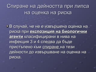 Спиране на дейността при липсаСпиране на дейността при липса
на оценка на рискана оценка на риска
В случай, че не е извършена оценка наВ случай, че не е извършена оценка на
риска пририска при експозиция на биологичниекспозиция на биологични
агентиагенти класифицирани в нива накласифицирани в нива на
инфекция 3 и 4 следва да бъдеинфекция 3 и 4 следва да бъде
пристъпено къмпристъпено към спиранеспиране на тезина тези
дейности до извършване на оценка надейности до извършване на оценка на
риска.риска.
 