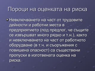 Пороци на оценката на рискаПороци на оценката на риска
Невключването на част от трудовитеНевключването на част от трудовите
дейности и работни места вдейности и работни места в
предприятиепредприятиетото (под предлог, че същите(под предлог, че същите
се извършват много рядко и т.н.),се извършват много рядко и т.н.), кактокакто
ии невключването на част от работнотоневключването на част от работното
оборудване (в т.ч. и съоръжения соборудване (в т.ч. и съоръжения с
повишена опасност)повишена опасност) саса същественисъществени
пропуски в изготвената оценка напропуски в изготвената оценка на
риска.риска.
 