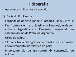 Hidrografia
• Apresenta muitos rios de planalto.

1) Bacia do Rio Paraná
- Formada pelos rios Grande e Parnaíba (SP, MG e MT);
- Faz fronteira entre o Brasil e o Paraguai, e depois
  entre a Argentina e o Paraguai, desaguando no
  estuário do Rio da Prata, na Argentina;
- Usina de Itaipu;
- 2ª maior bacia hidrográfica do Brasil e possui o maior
  aproveitamento hidrelétrico do país;
- Importante via de transporte  construção de
  eclusas.
 