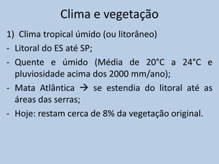 Clima e vegetação
1) Clima tropical úmido (ou litorâneo)
- Litoral do ES até SP;
- Quente e úmido (Média de 20°C a 24°C e
  pluviosidade acima dos 2000 mm/ano);
- Mata Atlântica  se estendia do litoral até as
  áreas das serras;
- Hoje: restam cerca de 8% da vegetação original.
 