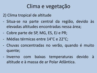 Clima e vegetação
2) Clima tropical de altitude
- Situa-se na parte central da região, devido às
  elevadas altitudes encontradas nessa área;
- Cobre parte de SP, MG, ES, EJ e PR;
- Médias térmicas entre 14°C e 22°C;
- Chuvas concentradas no verão, quando é muito
  quente;
- Inverno com baixas temperaturas devido à
  altitude e à massa de ar Polar Atlântica.
 