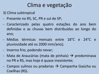 Clima e vegetação
3) Clima subtropical
- Presente no RS, SC, PR e sul de SP;
- Caracterizado pelas quatro estações do ano bem
   definidas e as chuvas bem distribuídas ao longo do
   ano;
- Médias térmicas mensais entre 18°C e 24°C e
   pluviosidade até os 2000 mm/ano);
- Inverno frio, podendo nevar;
- Mata de Araucárias (mata de pinhais)  predominava
   no PR e RS, mas hoje é quase inexistente;
- Campos sulinos ou pradarias  Campanha Gaúcha ou
   Coxilhas (RS).
 
