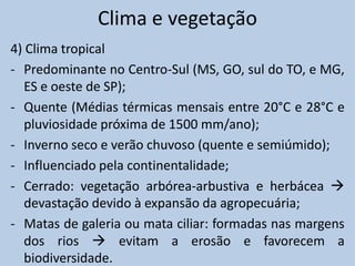 Clima e vegetação
4) Clima tropical
- Predominante no Centro-Sul (MS, GO, sul do TO, e MG,
   ES e oeste de SP);
- Quente (Médias térmicas mensais entre 20°C e 28°C e
   pluviosidade próxima de 1500 mm/ano);
- Inverno seco e verão chuvoso (quente e semiúmido);
- Influenciado pela continentalidade;
- Cerrado: vegetação arbórea-arbustiva e herbácea 
   devastação devido à expansão da agropecuária;
- Matas de galeria ou mata ciliar: formadas nas margens
   dos rios  evitam a erosão e favorecem a
   biodiversidade.
 