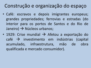 Construção e organização do espaço
• Café: escravos e depois imigrantes europeus;
  grandes propriedades; ferrovias e estradas (do
  interior para os portos de Santos e do Rio de
  Janeiro)  Núcleos urbanos;
• 1929: Crise mundial  Afetou a exportação do
  café  investimento em indústrias (capital
  acumulado, infraestrutura, mão de obra
  qualificada e mercado consumidor).
 