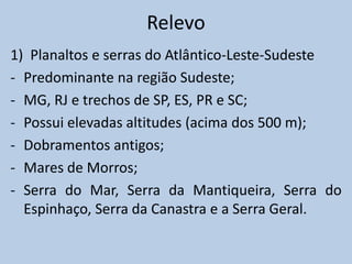 Relevo
1) Planaltos e serras do Atlântico-Leste-Sudeste
- Predominante na região Sudeste;
- MG, RJ e trechos de SP, ES, PR e SC;
- Possui elevadas altitudes (acima dos 500 m);
- Dobramentos antigos;
- Mares de Morros;
- Serra do Mar, Serra da Mantiqueira, Serra do
  Espinhaço, Serra da Canastra e a Serra Geral.
 
