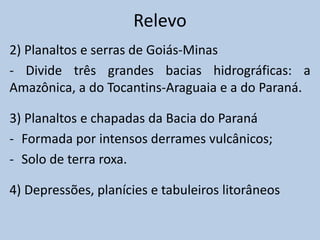 Relevo
2) Planaltos e serras de Goiás-Minas
- Divide três grandes bacias hidrográficas: a
Amazônica, a do Tocantins-Araguaia e a do Paraná.

3) Planaltos e chapadas da Bacia do Paraná
- Formada por intensos derrames vulcânicos;
- Solo de terra roxa.

4) Depressões, planícies e tabuleiros litorâneos
 