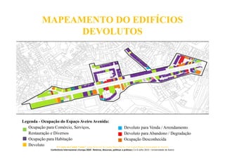 MAPEAMENTO DO EDIFÍCIOS
DEVOLUTOS
Legenda - Ocupação do Espaço Aveiro Avenida:
Ocupação para Comércio, Serviços,
Restauração e Diversos
Ocupação para Habitação
Devoluto
Devoluto para Venda / Arrendamento
Devoluto para Abandono / Degradação
Ocupação Desconhecida
O Centro da Cidade Vende? Jorge Silva (ACA), Joana Paiva (ACA), José Carlos Mota (Universidade de Aveiro)
Conferência Internacional «Europa 2020 - Retórica, discursos, políticas e práticas» 5 e 6 Julho 2013 – Universidade de Aveiro
 